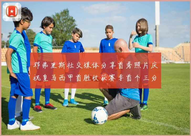 邓弗里斯社交媒体分享首秀照片庆祝皇马西甲首胜收获赛季首个三分