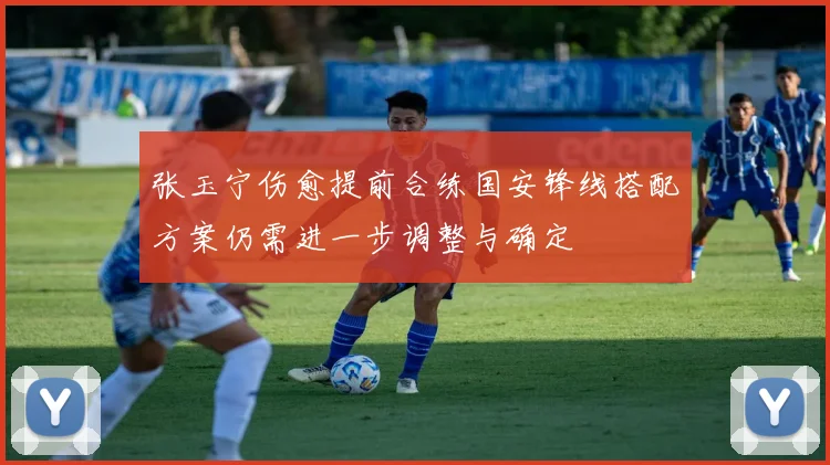 张玉宁伤愈提前合练国安锋线搭配方案仍需进一步调整与确定